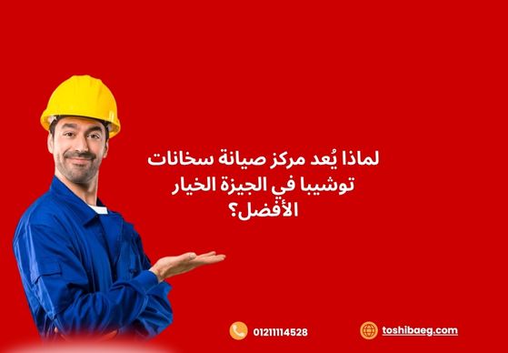 لماذا يُعد مركز صيانة سخانات توشيبا في الجيزة الخيار الأفضل؟