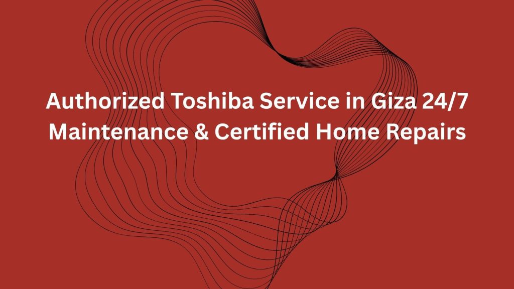 Authorized Toshiba Service in Giza 24/7 Maintenance & Certified Home Repairs